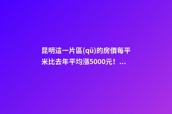 昆明這一片區(qū)的房價每平米比去年平均漲5000元！面對約談和調(diào)控，昆明房價會怎樣？